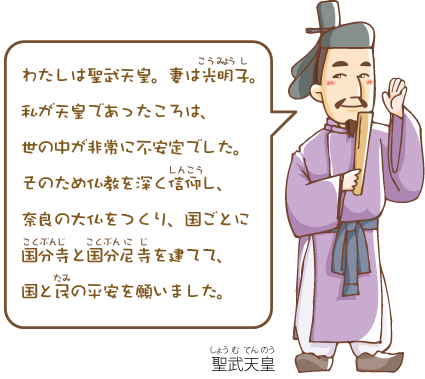 聖武天皇(しょうむてんのう)『わたしは聖武天皇。妻は光明子(こうみょうし)。私が天皇であったころは、世の中が非常に不安定でした。そのため仏教を深く信仰(しんこう)し、奈良の大仏をつくり、国ごとに国分寺(こくぶんじ)と国分尼寺(こくぶんにじ)を建てて、国と民(たみ)の平安を願いました。』