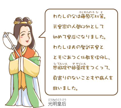 光明皇后(こうみょうこうごう)『わたしの父は藤原不比等(ふじわらのふひと)。天皇家の人間以外として初めて皇后になりました。わたしは夫の聖武天皇とともにあつく仏教を信仰し、悲田院(ひでんいん)や施薬院(せやくいん)をつくって、身寄りのないこどもや病人を救いました。』