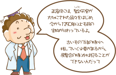 正倉院には、聖武(しょうむ)天皇が大切にされた品々をはじめ、今から1250年以上も前の宝物が伝わっているよ。古いもので後の時代へ残していく必要があるから、展覧会の時以外は見ることができないんだって